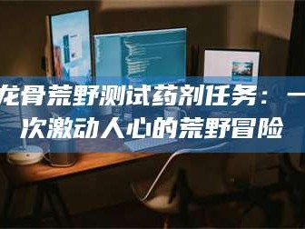 金昌龙骨荒野测试药剂任务：一次激动人心的荒野冒险