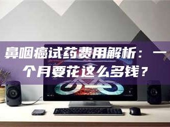金昌鼻咽癌试药费用解析：一个月要花这么多钱？