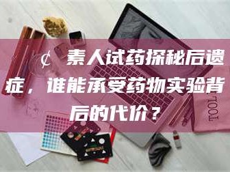 金昌📢 素人试药探秘后遗症，谁能承受药物实验背后的代价？